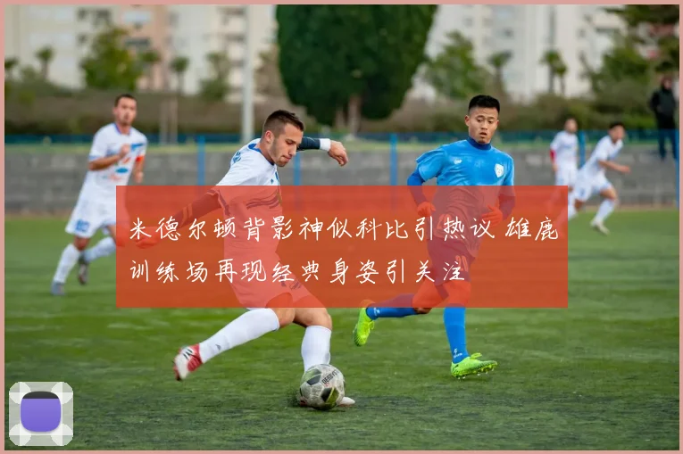 米德尔顿背影神似科比引热议 雄鹿训练场再现经典身姿引关注
