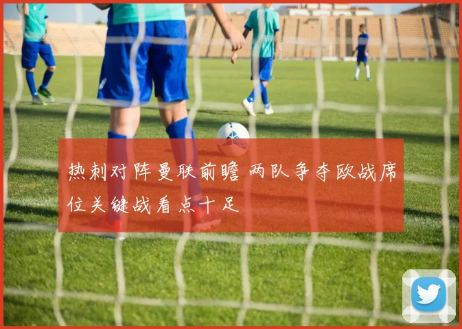热刺对阵曼联前瞻 两队争夺欧战席位关键战看点十足