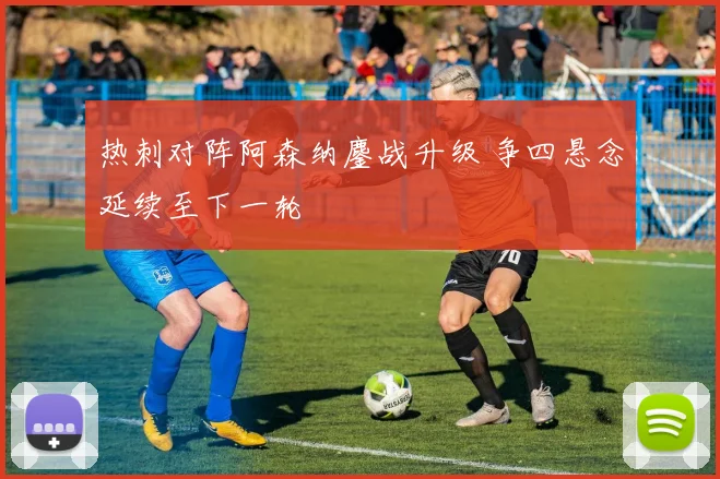 热刺对阵阿森纳鏖战升级 争四悬念延续至下一轮