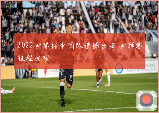 2022世界杯中国队遗憾出局 世预赛征程收官