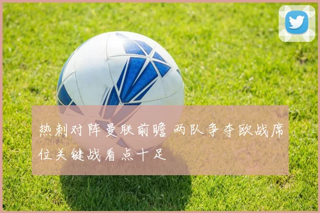 热刺对阵曼联前瞻 两队争夺欧战席位关键战看点十足