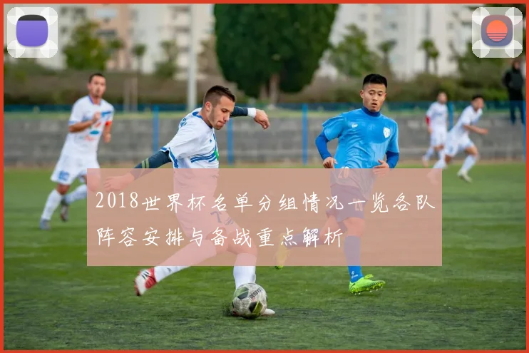 2018世界杯名单分组情况一览各队阵容安排与备战重点解析