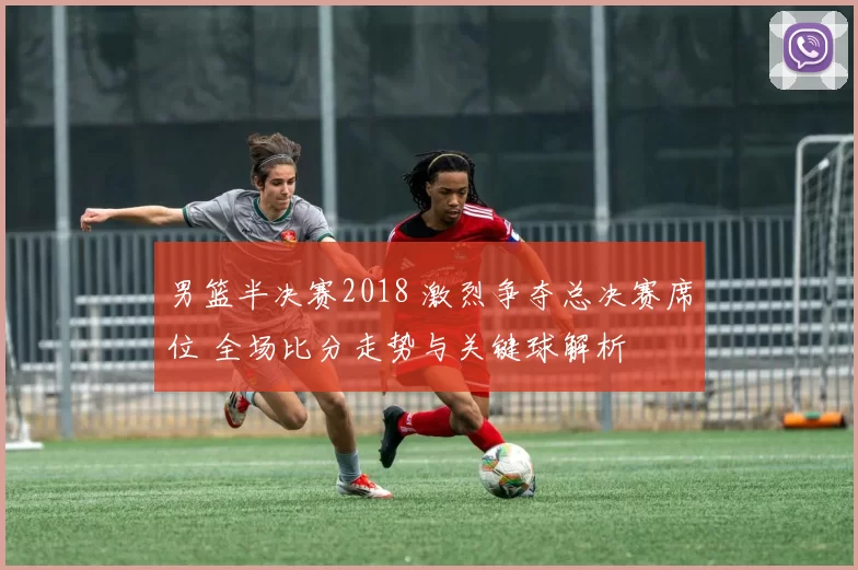 男篮半决赛2018 激烈争夺总决赛席位 全场比分走势与关键球解析