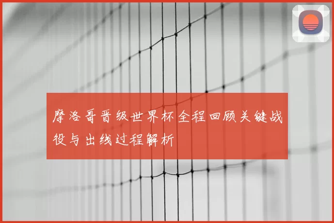 摩洛哥晋级世界杯全程回顾关键战役与出线过程解析