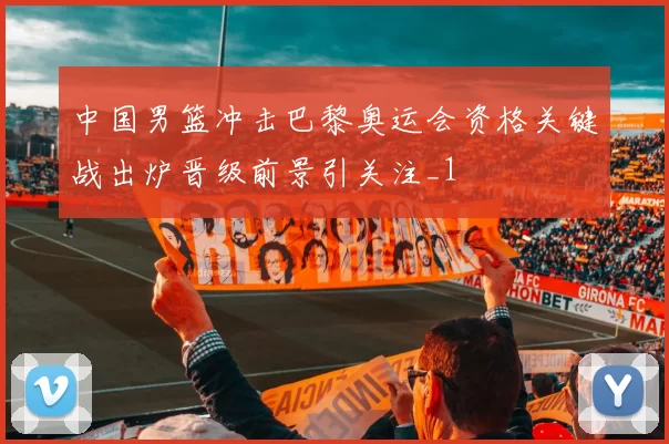 中国男篮冲击巴黎奥运会资格关键战出炉晋级前景引关注_1