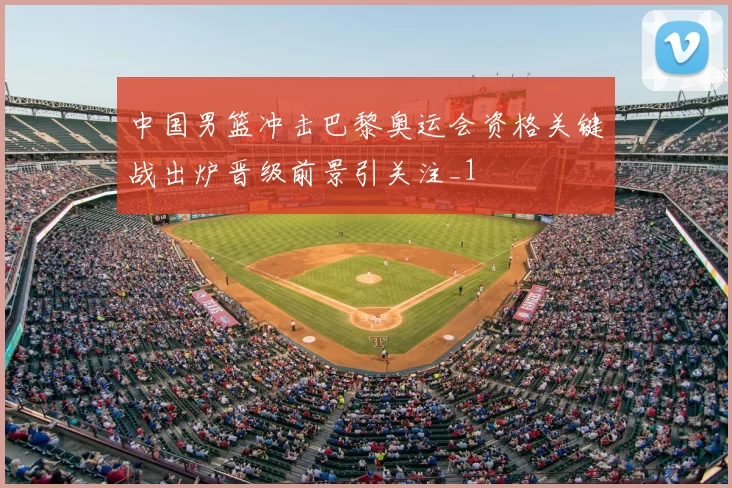 中国男篮冲击巴黎奥运会资格关键战出炉晋级前景引关注_1