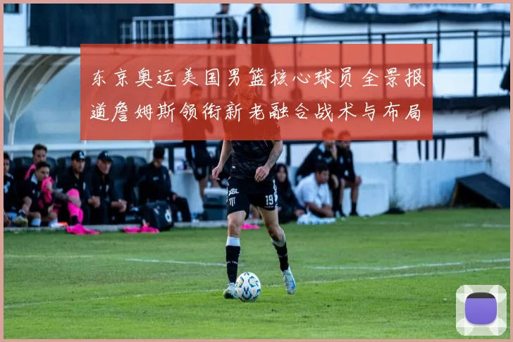 东京奥运美国男篮核心球员全景报道詹姆斯领衔新老融合战术与布局