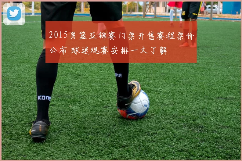 2015男篮亚锦赛门票开售赛程票价公布 球迷观赛安排一文了解