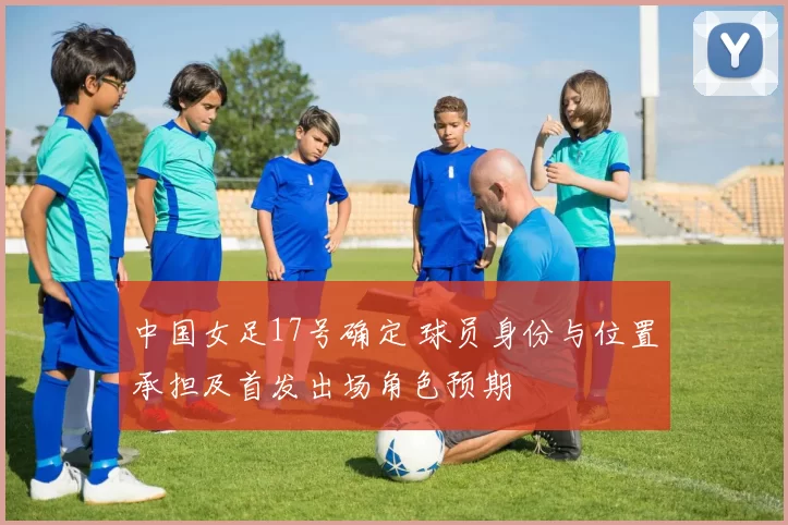中国女足17号确定 球员身份与位置承担及首发出场角色预期