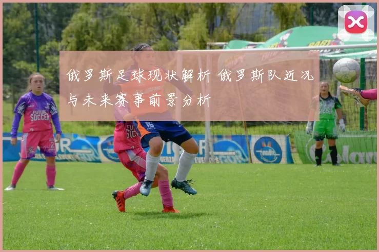 俄罗斯足球现状解析 俄罗斯队近况与未来赛事前景分析