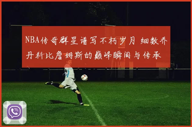 NBA传奇群星谱写不朽岁月 细数乔丹科比詹姆斯的巅峰瞬间与传承