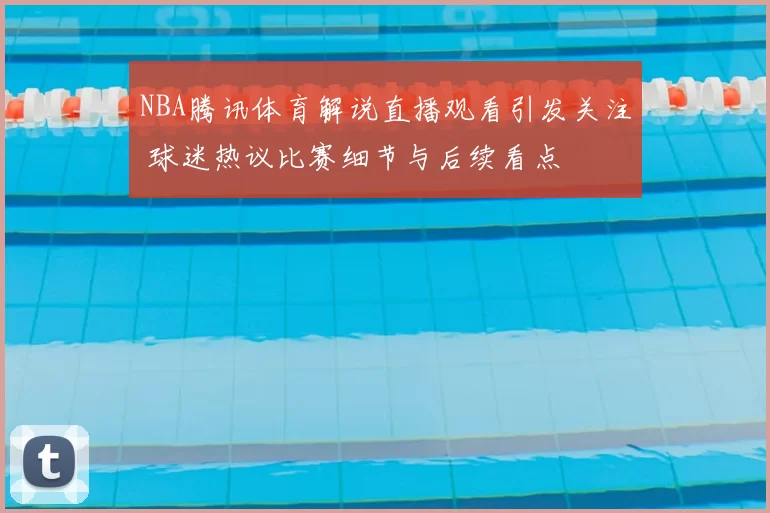 NBA腾讯体育解说直播观看引发关注 球迷热议比赛细节与后续看点