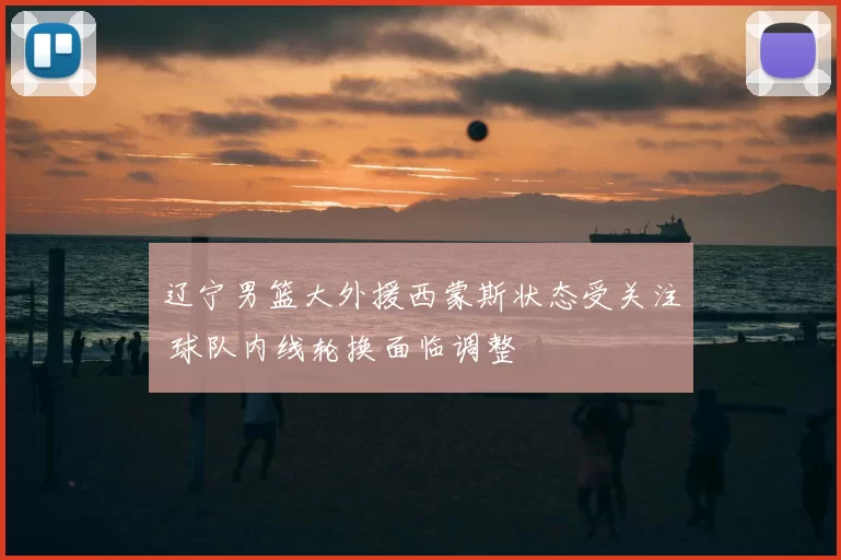 辽宁男篮大外援西蒙斯状态受关注 球队内线轮换面临调整