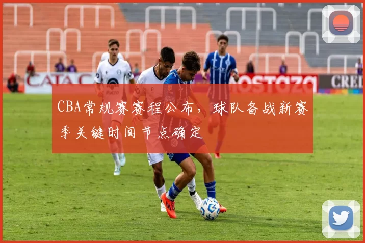 CBA常规赛赛程公布,球队备战新赛季关键时间节点确定