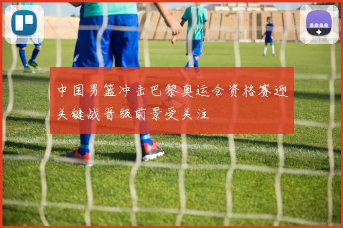 中国男篮冲击巴黎奥运会资格赛迎关键战晋级前景受关注