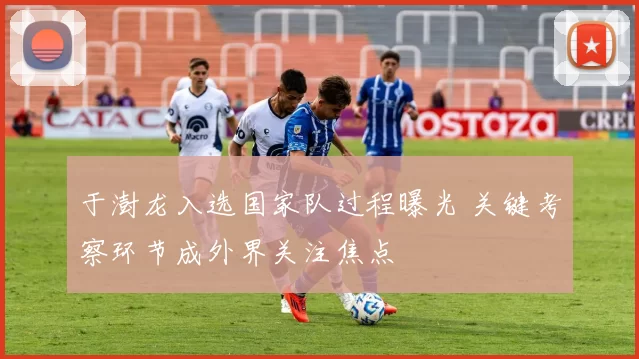 于澍龙入选国家队过程曝光 关键考察环节成外界关注焦点