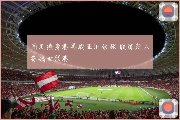 国足热身赛再战亚洲劲旅 锻炼新人备战世预赛