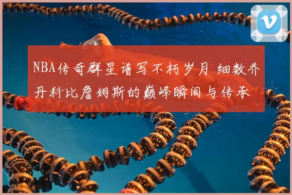 NBA传奇群星谱写不朽岁月 细数乔丹科比詹姆斯的巅峰瞬间与传承