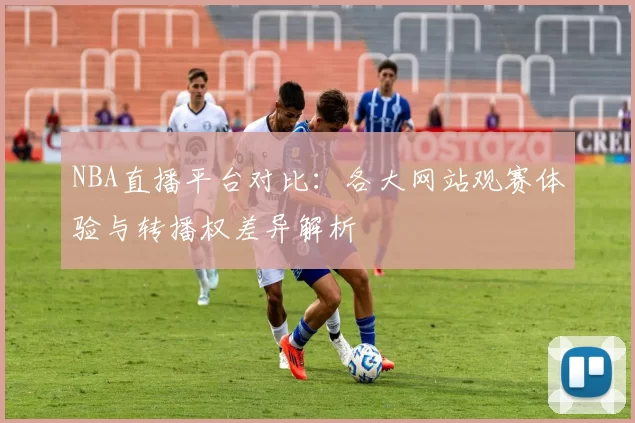 NBA直播平台对比：各大网站观赛体验与转播权差异解析