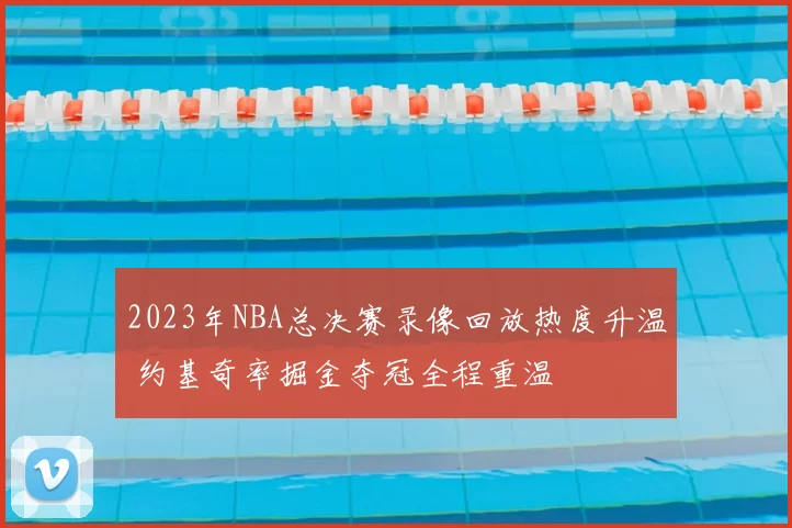 2023年NBA总决赛录像回放热度升温 约基奇率掘金夺冠全程重温
