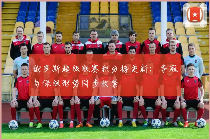 俄罗斯超级联赛积分榜更新:争冠与保级形势同步收紧