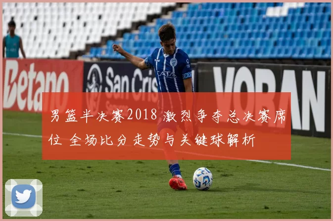 男篮半决赛2018 激烈争夺总决赛席位 全场比分走势与关键球解析