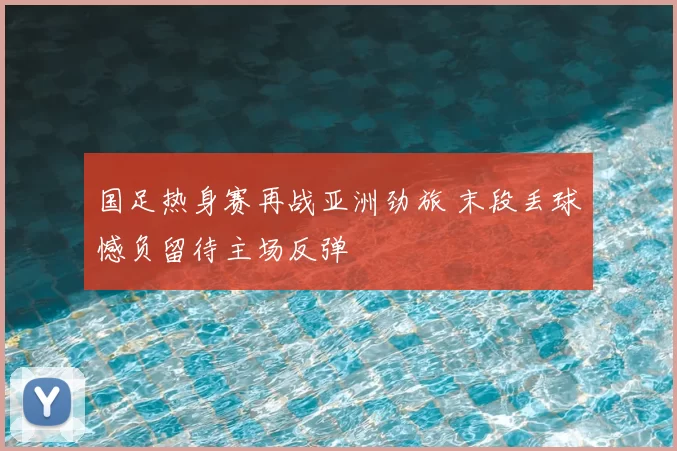 国足热身赛再战亚洲劲旅 末段丢球憾负留待主场反弹