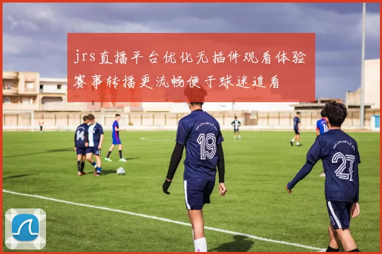 jrs直播平台优化无插件观看体验 赛事转播更流畅便于球迷追看