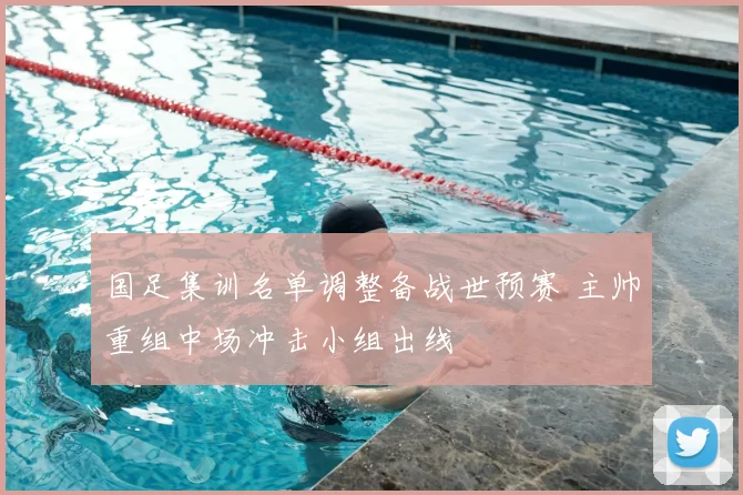 国足集训名单调整备战世预赛 主帅重组中场冲击小组出线