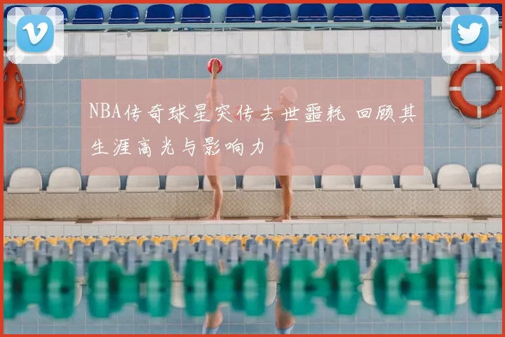 NBA传奇球星突传去世噩耗 回顾其生涯高光与影响力