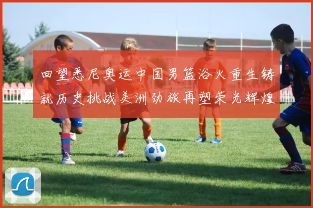 回望悉尼奥运中国男篮浴火重生铸就历史挑战美洲劲旅再塑荣光辉煌