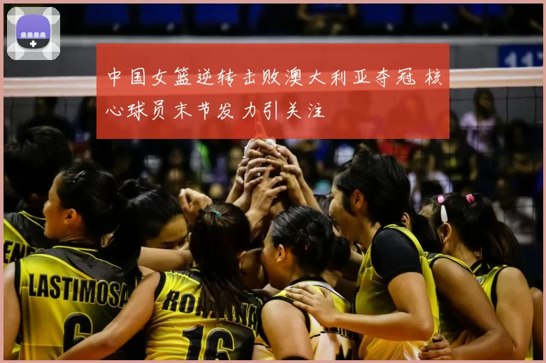 中国女篮逆转击败澳大利亚夺冠 核心球员末节发力引关注