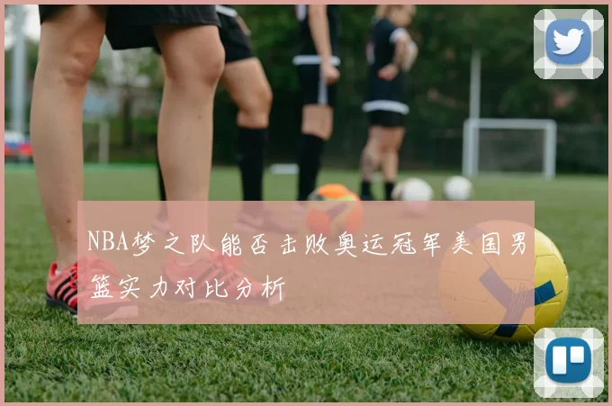 NBA梦之队能否击败奥运冠军美国男篮实力对比分析
