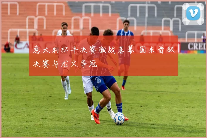 意大利杯半决赛激战落幕 国米晋级决赛与尤文争冠