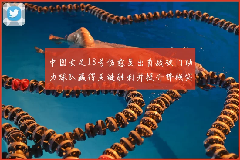 中国女足18号伤愈复出首战破门助力球队赢得关键胜利并提升锋线实力