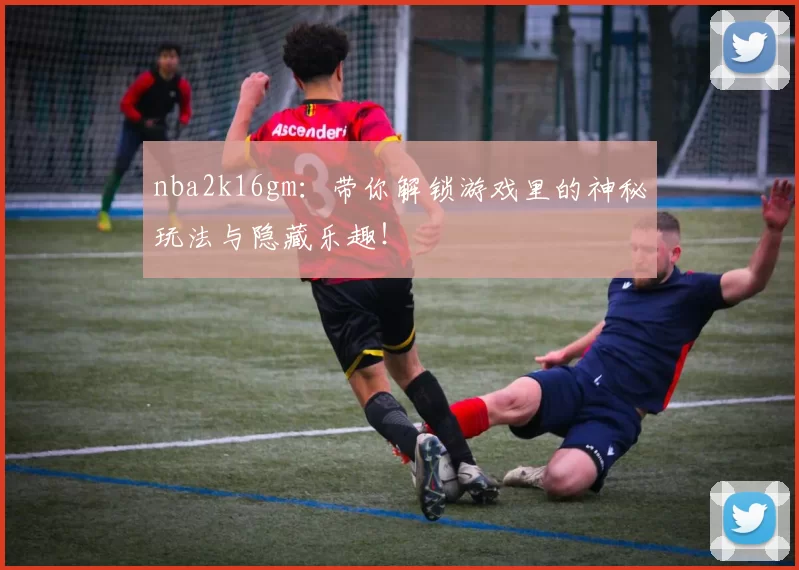 nba2k16gm：带你解锁游戏里的神秘玩法与隐藏乐趣！
