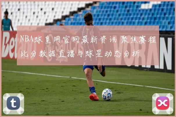 NBA球皇网官网最新资讯 聚焦赛程比分数据直播与球星动态分析