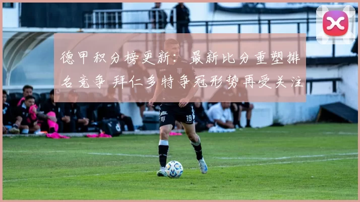德甲积分榜更新：最新比分重塑排名竞争 拜仁多特争冠形势再受关注