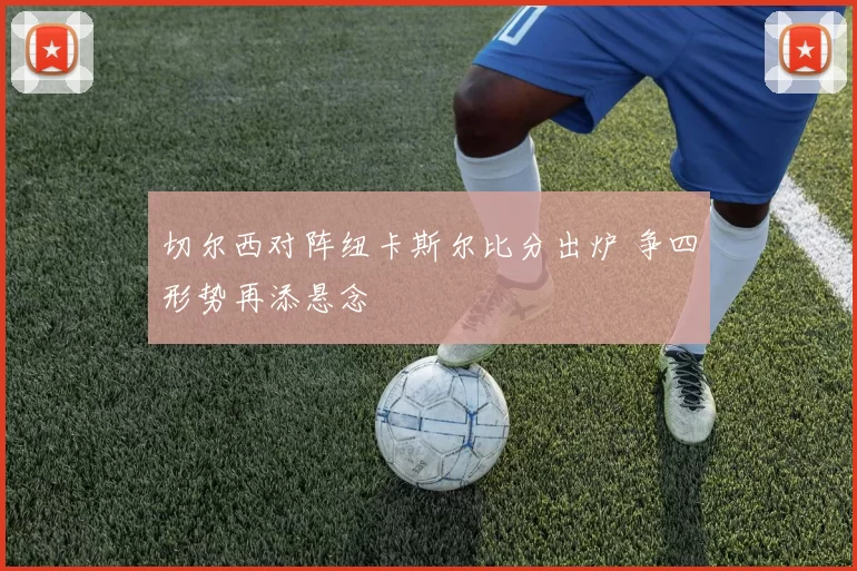 切尔西对阵纽卡斯尔比分出炉 争四形势再添悬念
