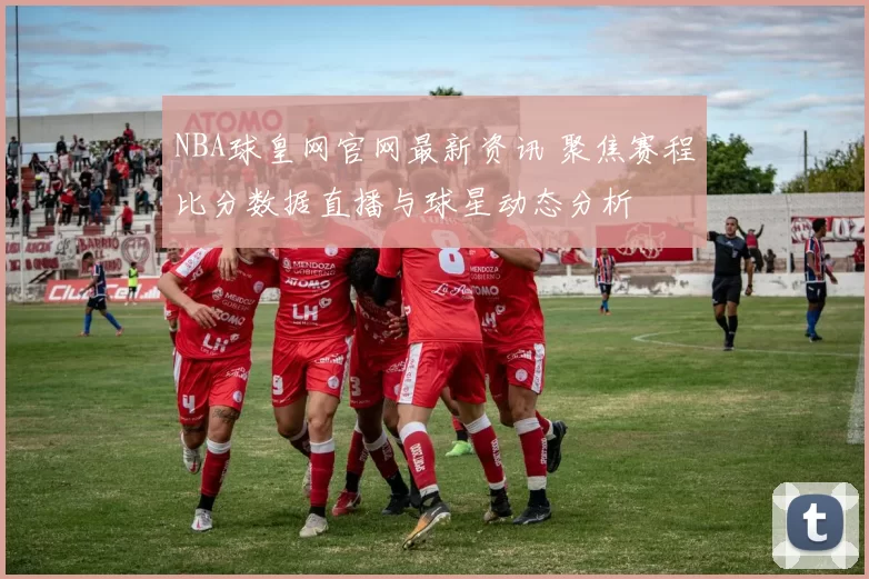NBA球皇网官网最新资讯 聚焦赛程比分数据直播与球星动态分析