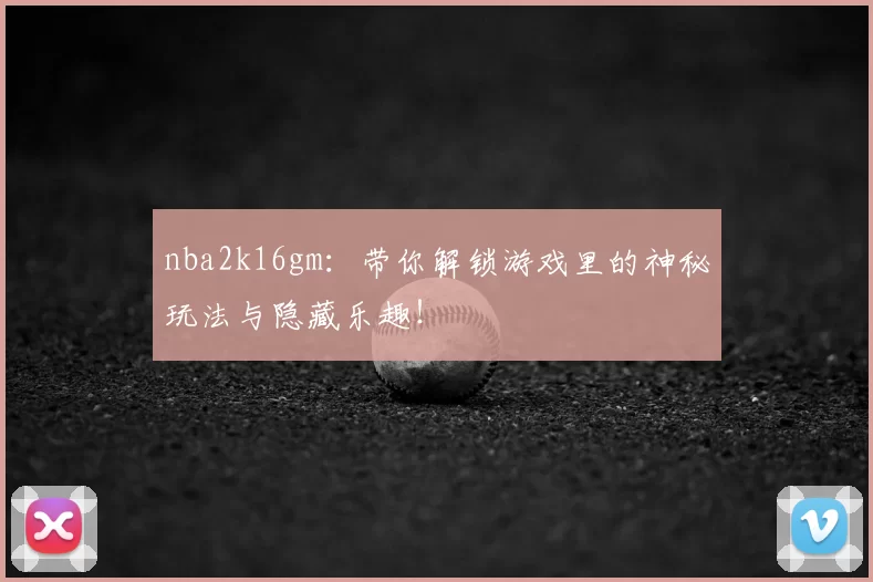 nba2k16gm：带你解锁游戏里的神秘玩法与隐藏乐趣！