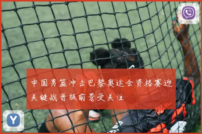 中国男篮冲击巴黎奥运会资格赛迎关键战晋级前景受关注
