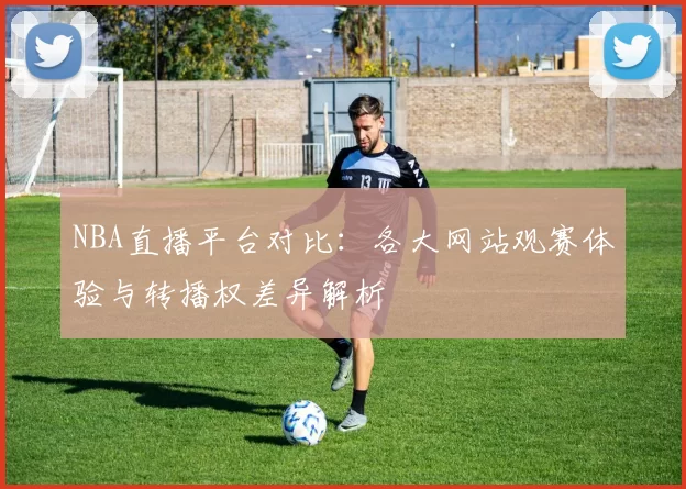 NBA直播平台对比：各大网站观赛体验与转播权差异解析