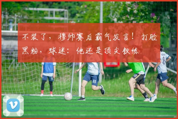 不装了,穆帅赛后霸气发言!打脸黑粉,球迷:他还是顶尖教练