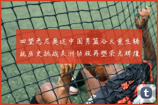 回望悉尼奥运中国男篮浴火重生铸就历史挑战美洲劲旅再塑荣光辉煌