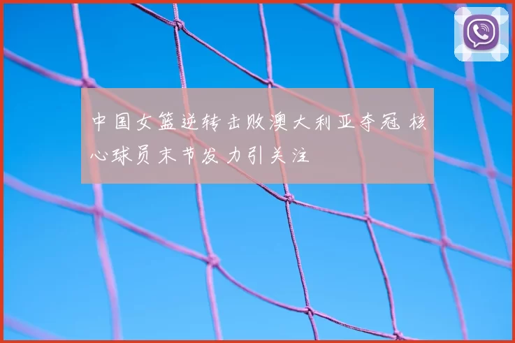 中国女篮逆转击败澳大利亚夺冠 核心球员末节发力引关注
