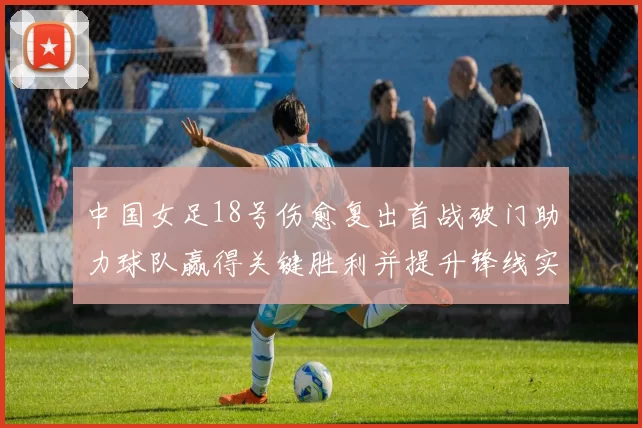 中国女足18号伤愈复出首战破门助力球队赢得关键胜利并提升锋线实力