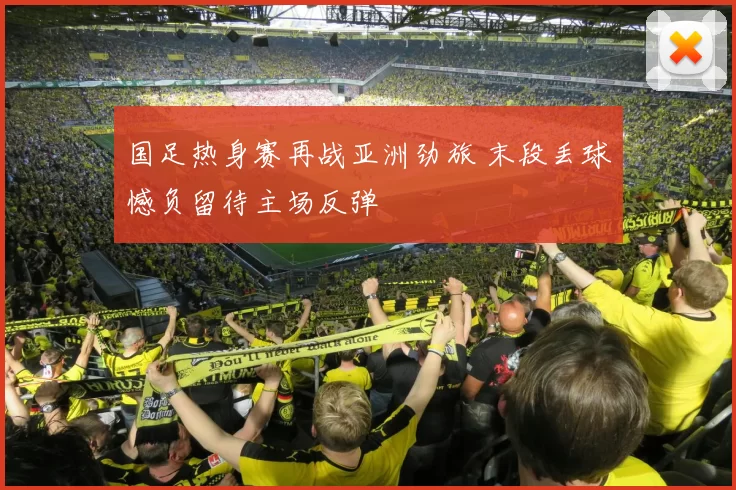 国足热身赛再战亚洲劲旅 末段丢球憾负留待主场反弹
