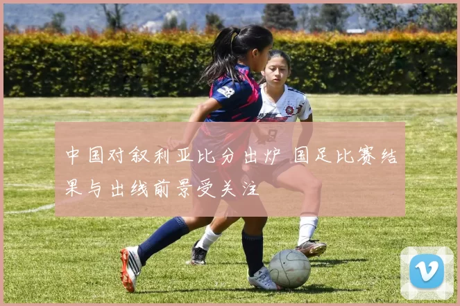 中国对叙利亚比分出炉 国足比赛结果与出线前景受关注
