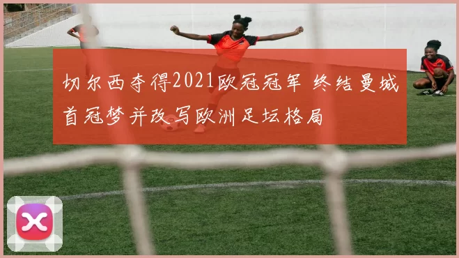 切尔西夺得2021欧冠冠军 终结曼城首冠梦并改写欧洲足坛格局